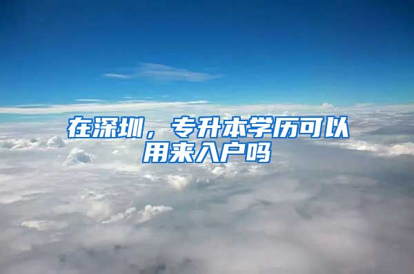在深圳，专升本学历可以用来入户吗