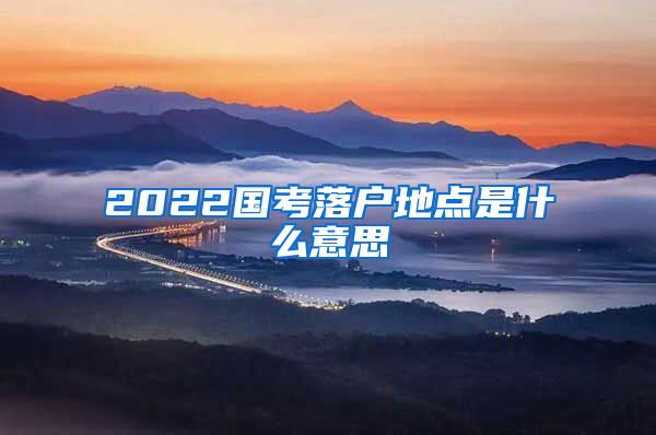 2022国考落户地点是什么意思