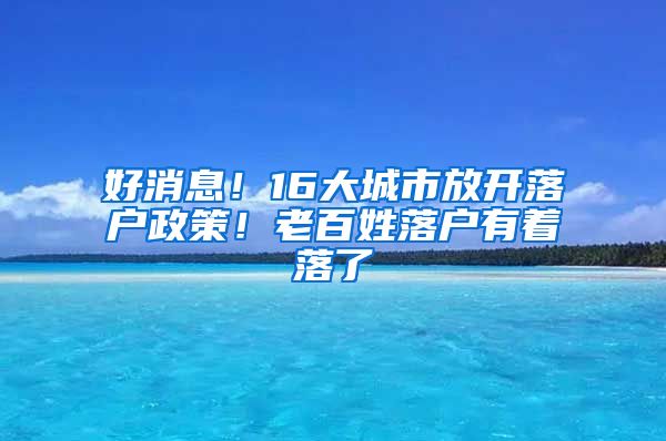 好消息！16大城市放开落户政策！老百姓落户有着落了