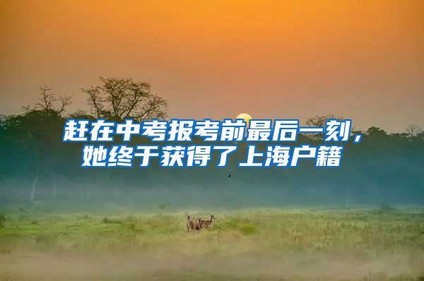 赶在中考报考前最后一刻，她终于获得了上海户籍