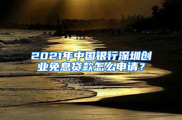 2021年中国银行深圳创业免息贷款怎么申请？