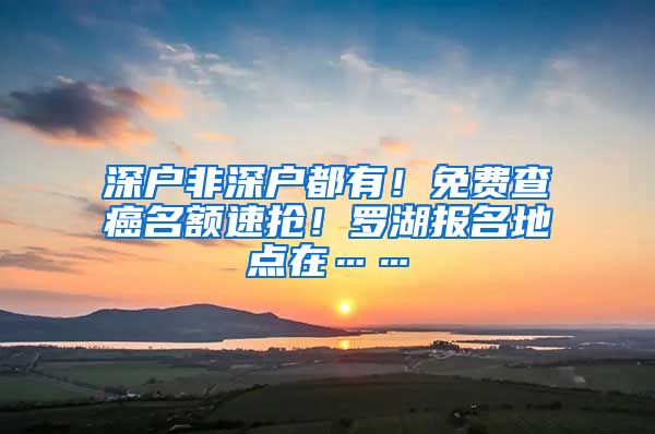 深户非深户都有！免费查癌名额速抢！罗湖报名地点在……