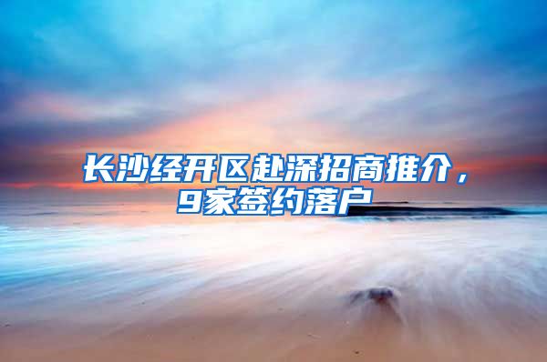 长沙经开区赴深招商推介，9家签约落户