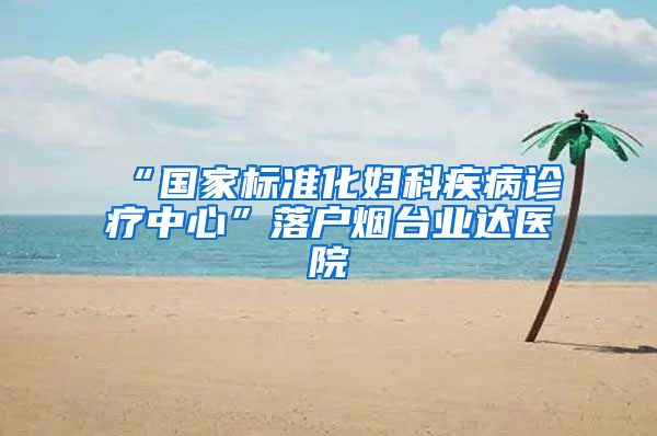 “国家标准化妇科疾病诊疗中心”落户烟台业达医院