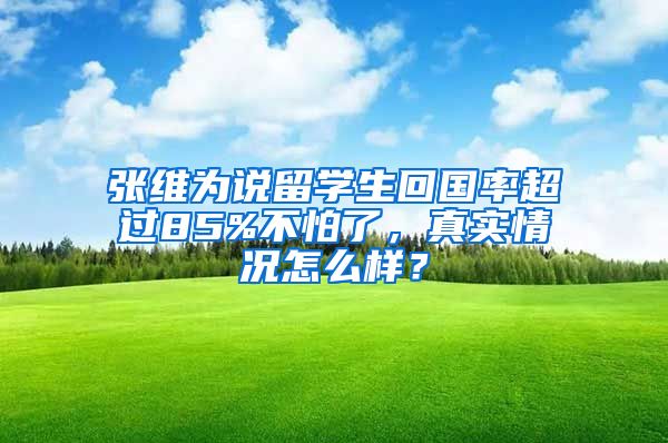 张维为说留学生回国率超过85%不怕了，真实情况怎么样？