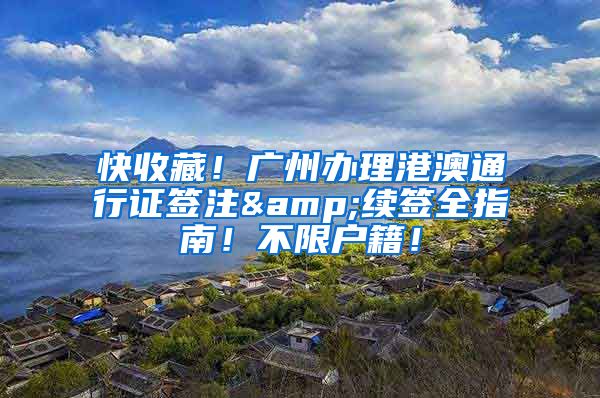 快收藏！广州办理港澳通行证签注&续签全指南！不限户籍！