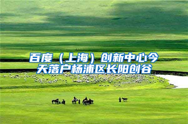 百度（上海）创新中心今天落户杨浦区长阳创谷