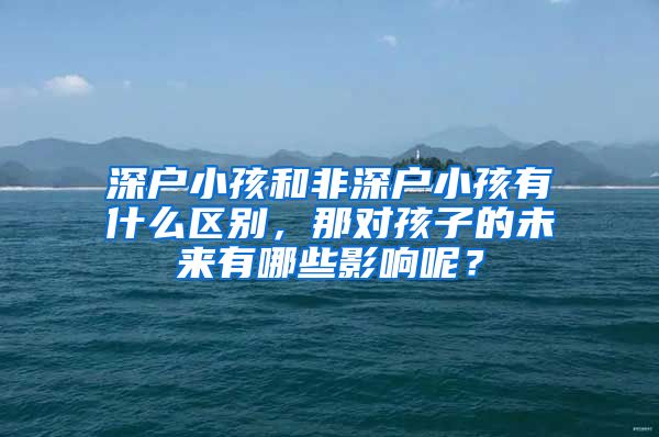 深户小孩和非深户小孩有什么区别，那对孩子的未来有哪些影响呢？