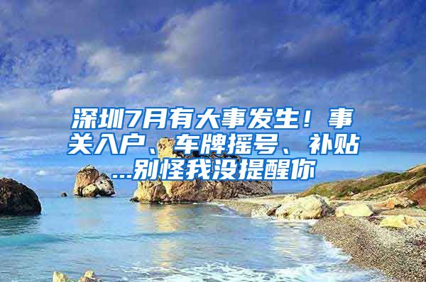 深圳7月有大事发生！事关入户、车牌摇号、补贴...别怪我没提醒你