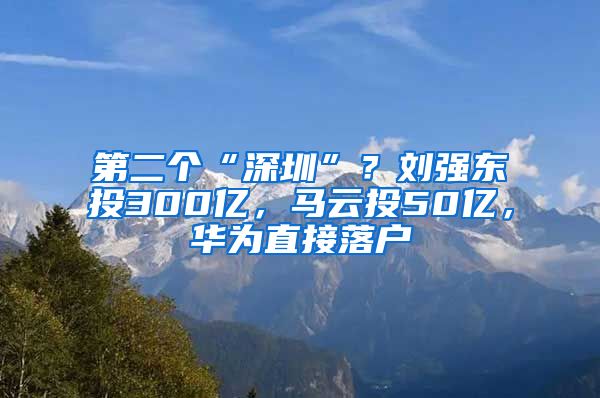 第二个“深圳”？刘强东投300亿，马云投50亿，华为直接落户