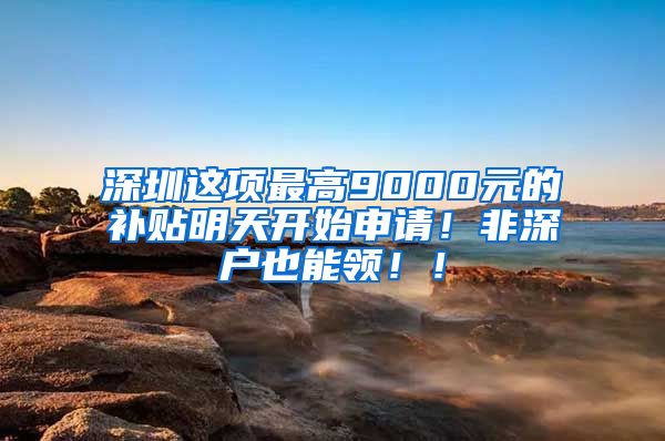 深圳这项最高9000元的补贴明天开始申请！非深户也能领！！