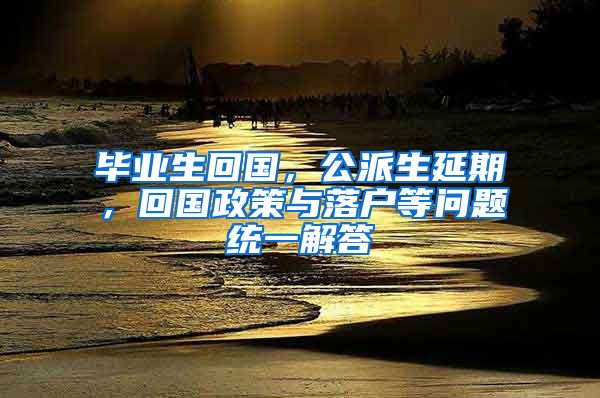 毕业生回国，公派生延期，回国政策与落户等问题统一解答