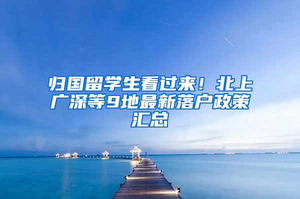 归国留学生看过来！北上广深等9地最新落户政策汇总
