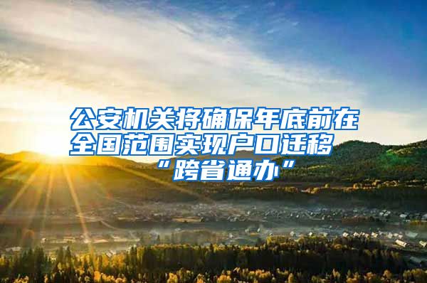 公安机关将确保年底前在全国范围实现户口迁移“跨省通办”