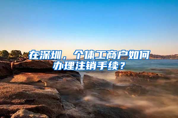 在深圳，个体工商户如何办理注销手续？