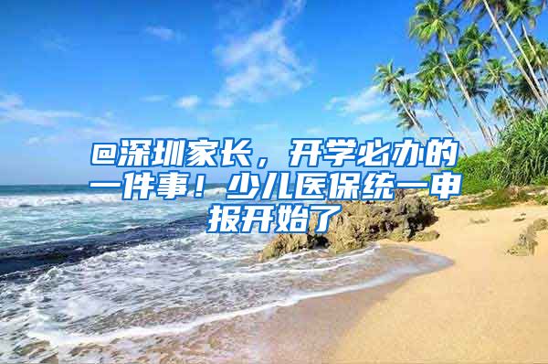 @深圳家长，开学必办的一件事！少儿医保统一申报开始了