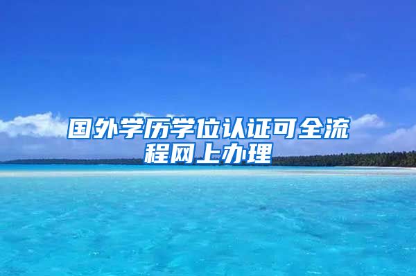 国外学历学位认证可全流程网上办理