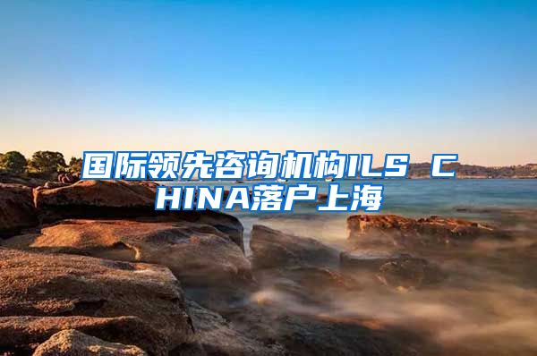 国际领先咨询机构ILS CHINA落户上海