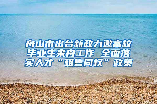 舟山市出台新政力邀高校毕业生来舟工作 全面落实人才“租售同权”政策