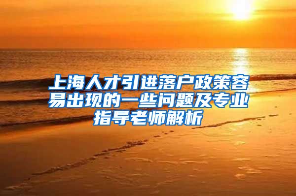 上海人才引进落户政策容易出现的一些问题及专业指导老师解析