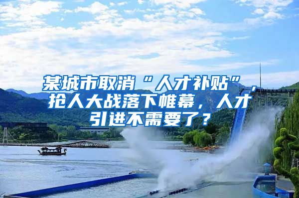 某城市取消“人才补贴”，抢人大战落下帷幕，人才引进不需要了？