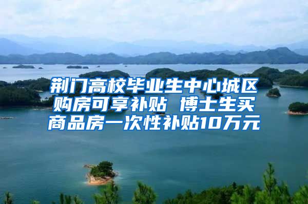 荆门高校毕业生中心城区购房可享补贴 博士生买商品房一次性补贴10万元