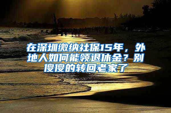 在深圳缴纳社保15年，外地人如何能领退休金？别傻傻的转回老家了