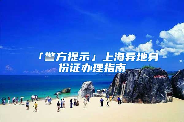「警方提示」上海异地身份证办理指南