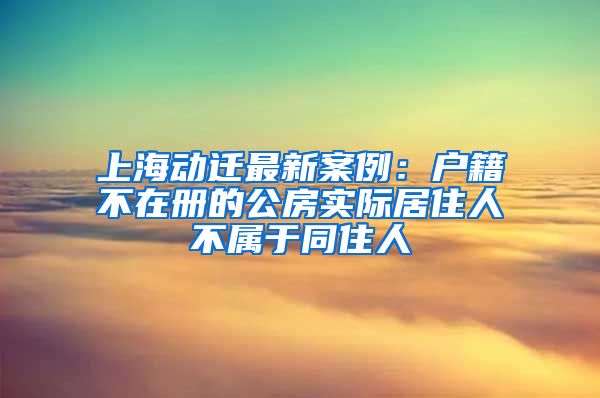上海动迁最新案例：户籍不在册的公房实际居住人不属于同住人