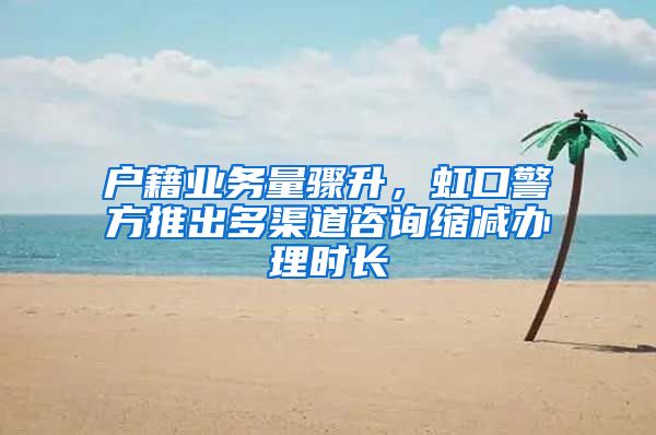 户籍业务量骤升，虹口警方推出多渠道咨询缩减办理时长