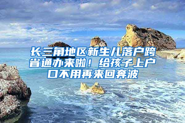 长三角地区新生儿落户跨省通办来啦！给孩子上户口不用再来回奔波