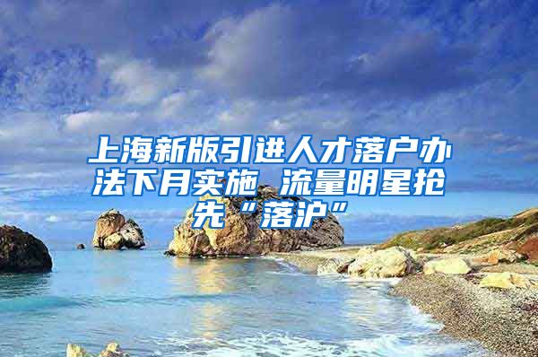 上海新版引进人才落户办法下月实施 流量明星抢先“落沪”