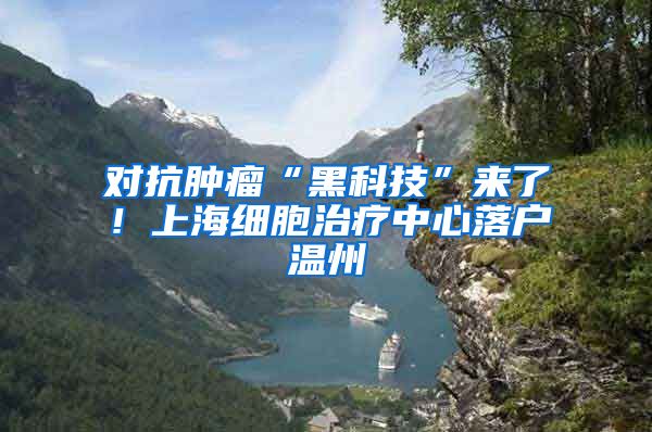 对抗肿瘤“黑科技”来了！上海细胞治疗中心落户温州