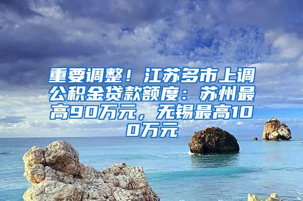 重要调整！江苏多市上调公积金贷款额度：苏州最高90万元，无锡最高100万元