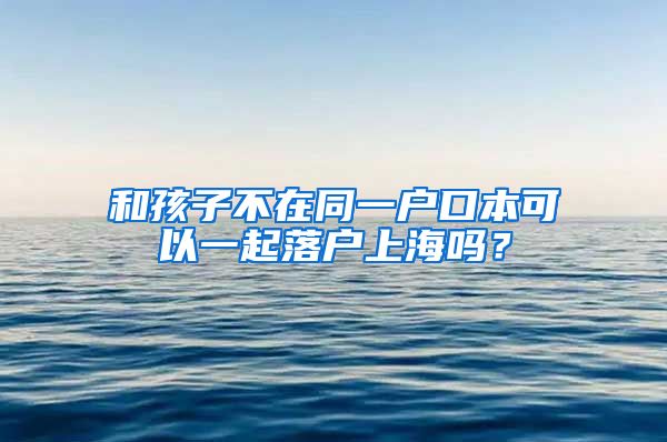 和孩子不在同一户口本可以一起落户上海吗？