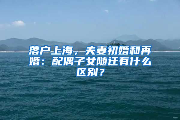 落户上海，夫妻初婚和再婚：配偶子女随迁有什么区别？