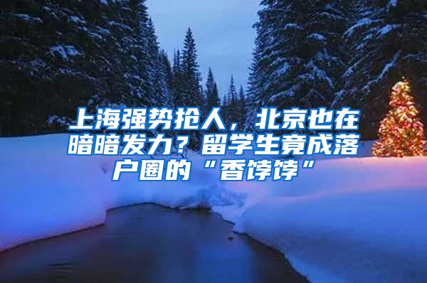 上海强势抢人，北京也在暗暗发力？留学生竟成落户圈的“香饽饽”