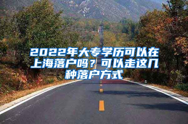 2022年大专学历可以在上海落户吗？可以走这几种落户方式