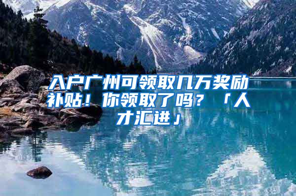 入户广州可领取几万奖励补贴！你领取了吗？「人才汇进」