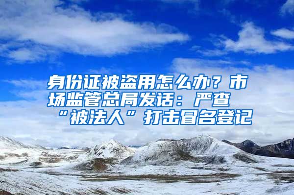 身份证被盗用怎么办？市场监管总局发话：严查“被法人”打击冒名登记