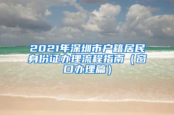 2021年深圳市户籍居民身份证办理流程指南（窗口办理篇）