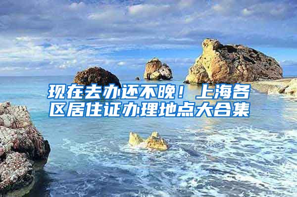 现在去办还不晚！上海各区居住证办理地点大合集