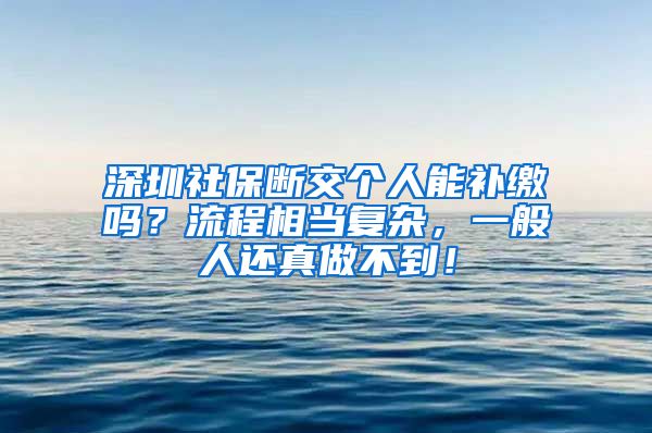 深圳社保断交个人能补缴吗？流程相当复杂，一般人还真做不到！