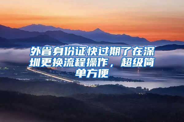 外省身份证快过期了在深圳更换流程操作，超级简单方便