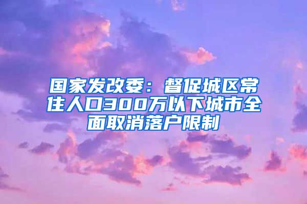 国家发改委：督促城区常住人口300万以下城市全面取消落户限制