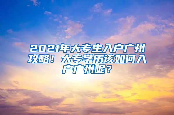 2021年大专生入户广州攻略！大专学历该如何入户广州呢？