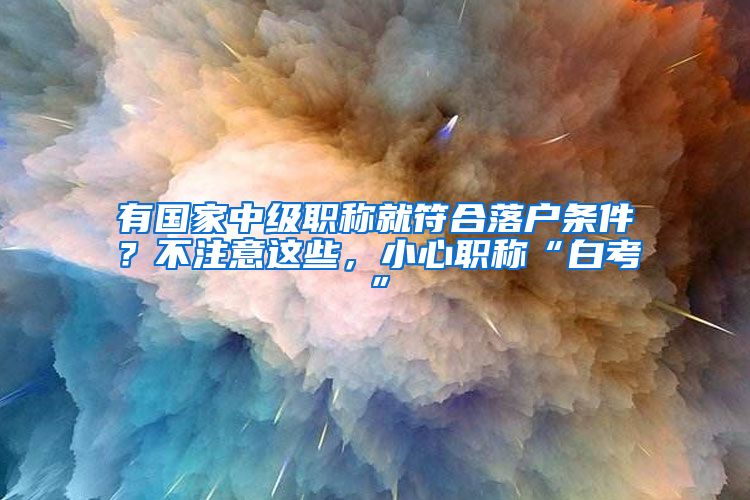 有国家中级职称就符合落户条件？不注意这些，小心职称“白考”