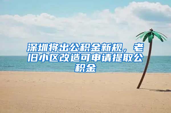 深圳将出公积金新规，老旧小区改造可申请提取公积金