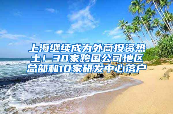 上海继续成为外商投资热土！30家跨国公司地区总部和10家研发中心落户