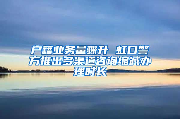 户籍业务量骤升 虹口警方推出多渠道咨询缩减办理时长